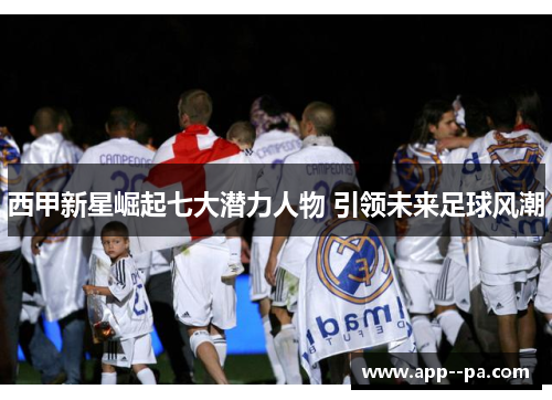 西甲新星崛起七大潜力人物 引领未来足球风潮