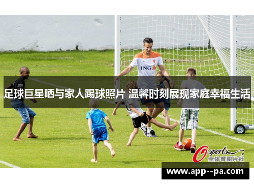 足球巨星晒与家人踢球照片 温馨时刻展现家庭幸福生活