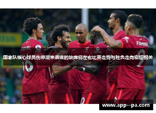 国家队核心球员伤停潮来袭谁的缺席将左右比赛走势与胜负走向密切相关