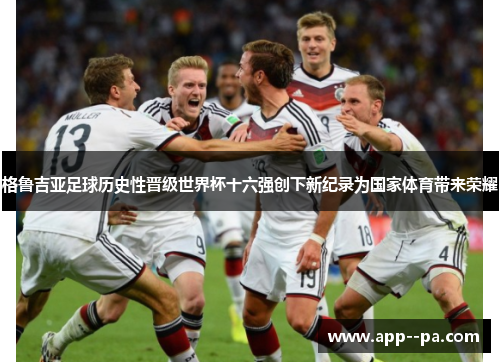 格鲁吉亚足球历史性晋级世界杯十六强创下新纪录为国家体育带来荣耀