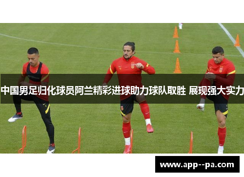 中国男足归化球员阿兰精彩进球助力球队取胜 展现强大实力