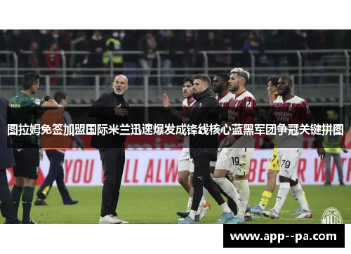 图拉姆免签加盟国际米兰迅速爆发成锋线核心蓝黑军团争冠关键拼图