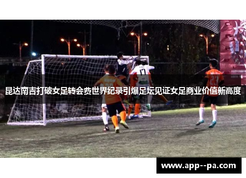 昆达南吉打破女足转会费世界纪录引爆足坛见证女足商业价值新高度