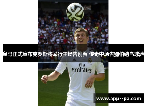 皇马正式宣布克罗斯将举行主场告别赛 传奇中场告别伯纳乌球迷